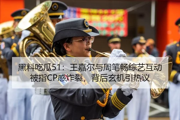 黑料吃瓜51：王嘉尔与周笔畅综艺互动被指CP感炸裂，背后玄机引热议
